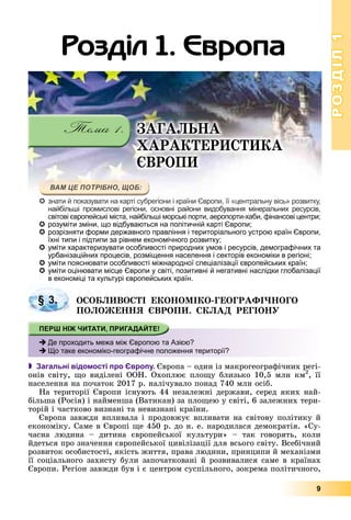 РОЗДІЛРОЗДІЛ11
9
розуміти зміни, що відбуваються на політичній карті Європи;
розрізняти форми державного правління і територіального устрою країн Європи,
їхні типи і підтипи за рівнем економічного розвитку;
уміти характеризувати особливості природних умов і ресурсів, демографічних та
урбанізаційних процесів, розміщення населення і секторів економіки в регіоні;
уміти пояснювати особливості міжнародної спеціалізації європейських країн;
уміти оцінювати місце Європи у світі, позитивні й негативні наслідки глобалізації
в економіці та культурі європейських країн.
ÎÑÎÁËÈÂÎÑÒІ ÅÊÎÍÎÌІÊÎ-ÃÅÎÃÐÀÔІ×ÍÎÃÎ
ÏÎËÎÆÅÍÍß ЄÂÐÎÏÈ. ÑÊËÀÄ ÐÅÃІÎÍÓ
 Загальні відомості про Європу. Єâðîïà – îäèí іç ìàêðîãåîãðàôі÷íèõ ðåãі-
îíіâ ñâіòó, ùî âèäіëåíі ÎÎÍ. Îõîïëþє ïëîùó áëèçüêî 10,5 ìëí êì2
ðð
, її
íàñåëåííÿ íà ïî÷àòîê 2017 ð. íàëі÷óâàëî ïîíàä 740 ìëí îñіá.
Íà òåðèòîðії Єâðîïè іñíóþòü 44 íåçàëåæíі äåðæàâè, ñåðåä ÿêèõ íàé-
áіëüøà (Ðîñіÿ) і íàéìåíøà (Âàòèêàí) çà ïëîùåþ ó ñâіòі, 6 çàëåæíèõ òåðè-
òîðіé і ÷àñòêîâî âèçíàíі òà íåâèçíàíі êðàїíè.
Єâðîïà çàâæäè âïëèâàëà і ïðîäîâæóє âïëèâàòè íà ñâіòîâó ïîëіòèêó é
åêîíîìіêó. Ñàìå â Єâðîïі ùå 450 ð. äî í. å. íàðîäèëàñÿ äåìîêðàòіÿ. «Ñó-
÷àñíà ëþäèíà – äèòèíà єâðîïåéñüêîї êóëüòóðè» – òàê ãîâîðÿòü, êîëè
éäåòüñÿ ïðî çíà÷åííÿ єâðîïåéñüêîї öèâіëіçàöії äëÿ âñüîãî ñâіòó. Âñåáі÷íèé
ðîçâèòîê îñîáèñòîñòі, ÿêіñòü æèòòÿ, ïðàâà ëþäèíè, ïðèíöèïè é ìåõàíіçìè
її ñîöіàëüíîãî çàõèñòó áóëè çàïî÷àòêîâàíі é ðîçâèâàëèñÿ ñàìå â êðàїíàõ
Єâðîïè. Ðåãіîí çàâæäè áóâ і є öåíòðîì ñóñïіëüíîãî, çîêðåìà ïîëіòè÷íîãî,
§ 3.
Де проходить межа між Європою та Азією?
Що таке економіко-географічне положення території?
Ðîçäіë 1. Єâðîïà
знзнататии йй попокаказузуваватити ннаа какартртіі сусубрбрегегіоіонини іі ккрараїнїнии ЄвЄвроропипи,, їїїї ««цецентнтраральльнуну ввісісь»ь» ррозозвивитктку,у,
нанайбйбілільшьшіі прпромомисислоловіві ррегегіоіонини, ососноновнвніі рарайойонини ввидидобобувувананняня ммінінерералальньнихих рресесурурсісівв,
свіітовіі єврор пеййськіі іміста,, н йайбібіль іші моррсь ікі поррти,, аерор портр и-хабби,, фіфіф нансовіі цец нтрир ;;
розуміти зміни, що відбуваються на політичній карті Європи;
ÇÀÃÀËÜÍÀ
ÕÀÐÀÊÒÅÐÈÑÒÈÊÀ
ЄÂÐÎÏÈ
 