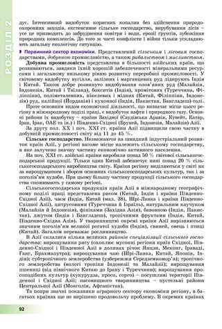 РОЗДІЛРОЗДІЛ22
92
äóє. Іíòåíñèâíèé âèäîáóòîê êîðèñíèõ êîïàëèí áåç çäіéñíåííÿ ïðèðîäî-
îõîðîííèõ çàõîäіâ, åêñòåíñèâíå ñіëüñüêå ãîñïîäàðñòâî, âèðóáóâàííÿ ëіñіâ –
óñå öå ïðèçâîäèòü äî çàáðóäíåííÿ ïîâіòðÿ і âîäè, åðîçії ґðóíòіâ, çóáîæіííÿ
ïðèðîäíèõ êîìïëåêñіâ. Äî òîãî æ ÷àñòі êîíôëіêòè і âіéíè òіëüêè óñêëàäíþ-
þòü çàãàëüíó åêîëîãі÷íó ñèòóàöіþ.
 Первинний сектор економіки. Ïðåäñòàâëåíèé ñіëüñüêèì і ëіñîâèì ãîñïî-
äàðñòâàìè, äîáóâíîþ ïðîìèñëîâіñòþ, à òàêîæ ðèáàëüñòâîì і ìèñëèâñòâîì.
Äîáóâíà ïðîìèñëîâіñòü ïðåäñòàâëåíà â áіëüøîñòі àçіéñüêèõ êðàїí, ùî
ðîçâèâàþòüñÿ, çàâäÿêè їõíіé õîðîøіé çàáåçïå÷åíîñòі ìіíåðàëüíèìè ðåñóð-
ñàìè і çàãàëüíîìó íèçüêîìó ðіâíþ ðîçâèòêó ïåðåðîáíîї ïðîìèñëîâîñòі. Ó
ñâіòîâîìó âèäîáóòêó âóãіëëÿ, çàëіçíèõ і ìàðãàíöåâèõ ðóä ëіäèðóþòü Іíäіÿ
і Êèòàé. Òàêîæ äîáðå ðîçâèíóòî âèäîáóâàííÿ îëîâ’ÿíèõ ðóä (Ìàëàéçіÿ,
Іíäîíåçіÿ, Êèòàé і Òàїëàíä), áîêñèòіâ (Іíäіÿ), õðîìіòîâèõ (Òóðå÷÷èíà, Ôі-
ëіïïіíè), ïîëіìåòàëåâíèõ, íіêåëåâèõ і ìіäíèõ (Êèòàé, Ôіëіïïіíè, Іíäîíå-
çіÿ) ðóä, êàëіéíîї (Éîðäàíіÿ) і êóõîííîї (Іíäіÿ, Ïàêèñòàí, Áàíãëàäåø) ñîëі.
Ïðîòå îñíîâíèì âèäîì åêîíîìі÷íîї äіÿëüíîñòі, ùî âèçíà÷àє ìіñöå öüîãî ðå-
ãіîíó â ìіæíàðîäíîìó ïîäіëі ïðàöі, є âèäîáóòîê íàôòè і ïðèðîäíîãî ãàçó. Îñíîâ-
íі ðàéîíè їõ âèäîáóòêó – êðàїíè Çàõіäíîї (Ñàóäіâñüêà Àðàâіÿ, Êóâåéò, Êàòàð,
Іðàí, Іðàê, ÎÀÅ òà іí.) і Ïіâäåííî-Ñõіäíîї (Áðóíåé, Іíäîíåçіÿ, Ìàëàéçіÿ) Àçії.
Çà äðóãó ïîë. XX і ïî÷. ÕÕІ ñò. êðàїíè Àçії ïіäâèùèëè ñâîþ ÷àñòêó â
äîáóâíіé ïðîìèñëîâîñòі ñâіòó âіä 11 äî 45 %.
Ñіëüñüêå ãîñïîäàðñòâî. Íåçâàæàþ÷è íà øâèäêèé іíäóñòðіàëüíèé ðîçâè-
òîê êðàїí Àçії, ó ðåãіîíі âàãîìå ìіñöå íàëåæèòü ñіëüñüêîìó ãîñïîäàðñòâó,
â ÿêå çàëó÷åíî çíà÷íó ÷àñòèíó åêîíîìі÷íî àêòèâíîãî íàñåëåííÿ.
Íà ïî÷. ÕÕІ ñò. àçіéñüêі êðàїíè âèðîáèëè ïîíàä 50 % ñâіòîâîї ñіëüñüêîãîñ-
ïîäàðñüêîї ïðîäóêöії. Òіëüêè îäèí Êèòàé çàáåçïå÷óє íèíі ïîíàä 20 % ñіëü-
ñüêîãîñïîäàðñüêîãî âèðîáíèöòâà ñâіòó. Êðàїíè ðåãіîíó âèäіëÿþòüñÿ ó ñâіòі ÿê
çà âèðîùóâàííÿì і çáîðîì îñíîâíèõ ñіëüñüêîãîñïîäàðñüêèõ êóëüòóð, òàê і çà
ïîãîëіâ’ÿì õóäîáè. Ïðè öüîìó áіëüøó ÷àñòèíó ïðîäóêöії ñіëüñüêîãî ãîñïîäàð-
ñòâà ñïîæèâàþòü ó ñàìîìó ðåãіîíі.
Ñіëüñüêîãîñïîäàðñüêà ïðîäóêöіÿ êðàїí Àçії â ìіæíàðîäíîìó ãåîãðàôі÷-
íîìó ïîäіëі ïðàöі ïðåäñòàâëåíà ðèñîì (Êèòàé, Іíäіÿ і êðàїíè Ïіâäåííî-
Ñõіäíîї Àçії), ÷àєì (Іíäіÿ, Êèòàé (ìàë. 38), Øðі-Ëàíêà і êðàїíè Ïіâäåííî-
Ñõіäíîї Àçії), öèòðóñîâèìè (Òóðå÷÷èíà é Іçðàїëü), íàòóðàëüíèì êàó÷óêîì
(Ìàëàéçіÿ é Іíäîíåçіÿ), ôіíіêàìè (Çàõіäíà Àçіÿ), áàâîâíîþ (Іíäіÿ, Ïàêèñ-
òàí), äæóòîì (Іíäіÿ і Áàíãëàäåø), òðîïі÷íèìè ôðóêòàìè (Іíäіÿ, Êèòàé,
Ïіâäåííî-Ñõіäíà Àçіÿ). Ó òâàðèííèöòâі îêðåìі êðàїíè Àçії âèðіçíÿþòüñÿ
çíà÷íèì ïîãîëіâ’ÿì âåëèêîї ðîãàòîї õóäîáè (Іíäіÿ), ñâèíåé, îâåöü і ïòèöі
(Êèòàé). Çàãàëîì ïåðåâàæàє ðîñëèííèöòâî.
Â Àçії ñêëàëèñÿ êіëüêà âåëèêèõ ðàéîíіâ ñïåöіàëіçàöії ñіëüñüêîãî ãîñïî-
äàðñòâà: âèðîùóâàííÿ ðèñó (îõîïëþє ìóñîííі ðåãіîíè êðàїí Ñõіäíîї, Ïіâ-
äåííî-Ñõіäíîї і Ïіâäåííîї Àçії â äîëèíàõ ðі÷îê ßíöçè, Ìåêîíã, Іðàâàäі,
Ãàíã, Áðàõìàïóòðà); âèðîùóâàííÿ ÷àþ (Øðі-Ëàíêà, Êèòàé, ßïîíіÿ, Іí-
äіÿ); ñóáòðîïі÷íîãî çåìëåðîáñòâà (óçáåðåææÿ Ñåðåäçåìíîìîð’ÿ); òðîïі÷íî-
ãî çåìëåðîáñòâà (âîëîãі òðîïіêè Іíäîíåçії òà Ìàëàéçії); âèðîùóâàííÿ
ïøåíèöі (âіä ïіâíі÷íîãî Êèòàþ äî Іðàíó і Òóðå÷÷èíè); âèðîùóâàííÿ ïðî-
ñîïîäіáíèõ êóëüòóð (êóêóðóäçà, ïðîñî, ñîðãî) – ïîñóøëèâі òåðèòîðії Ïіâ-
äåííîї і Ñõіäíîї Àçії; ïàñîâèùíîãî òâàðèííèöòâà – ïóñòåëüíі ðàéîíè
Öåíòðàëüíîї Àçії (Ìîíãîëіÿ, Àôãàíіñòàí).
Òà ïîïðè çíà÷íі ïîêàçíèêè àãðàðíîãî ñåêòîðó åêîíîìіêè ðåãіîíó, â áà-
ãàòüîõ êðàїíàõ ùå íå âèðіøåíî ïðîäîâîëü÷ó ïðîáëåìó. Â îêðåìèõ êðàїíàõ
 