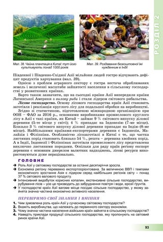 РОЗДІЛРОЗДІЛ22
93
Ïіâäåííîї і Ïіâäåííî-Ñõіäíîї Àçії ìіëüéîíè ëþäåé ãîñòðî âіä÷óâàþòü äåôі-
öèò ïðîäóêòіâ õàð÷óâàííÿ (ìàë. 39).
Îäíієþ ç ïðîáëåì àãðàðíîãî ñåêòîðó є ãîñòðà íåñòà÷à îáðîáëþâàíèõ
çåìåëü і âåëè÷åçíі ìàñøòàáè çàéíÿòîñòі íàñåëåííÿ â ñіëüñüêîìó ãîñïîäàð-
ñòâі ó ðîçâèòêîâèõ êðàїíàõ.
Âàðòî òàêîæ çàçíà÷èòè, ùî íà ñüîãîäíі êðàїíè Àçії âèïåðåäèëè êðàїíè
Ëàòèíñüêîї Àìåðèêè ç âèëîâó ðèáè і ñòàëè ëіäåðîì ñâіòîâîãî ðèáàëüñòâà.
Ëіñîâå ãîñïîäàðñòâî. Îñíîâó ëіñîâîãî ãîñïîäàðñòâà êðàїí Àçії ñòàíîâèòü
çàãîòіâëÿ і ðåàëіçàöіÿ êðóãëîãî ëіñó äëÿ ïîäàëüøîї îáðîáêè íà âèðîáíèöòâі.
Çãіäíî çі ñòàòèñòèêîþ, ïіäãîòîâëåíîþ ìіæíàðîäíîþ îðãàíіçàöієþ ïðè
ÎÎÍ – ÔÀÎ çà 2016 ð., îñíîâíèìè âèðîáíèêàìè ïðîìèñëîâîãî êðóãëîãî
ëіñó â Àçії є òàêі êðàїíè, ÿê Êèòàé – çàéìàє 9 % ñâіòîâîãî âèïóñêó äіëîâîї
äåðåâèíè (5-òå ìіñöå ó ñâіòі); 4 % ïðèïàäàє íà Іíäîíåçіþ (7-ìå ìіñöå).
Áëèçüêî 3 % ñâіòîâîãî âèïóñêó äіëîâîї äåðåâèíè ïðèïàäàє íà Іíäіþ (8-ìå
ìіñöå). Íàéáіëüøèìè êðàїíàìè-åêñïîðòåðàìè äåðåâèíè є Іíäîíåçіÿ, Ìà-
ëàéçіÿ і Ôіëіïïіíè. Îñîáëèâіñòþ ëіñîçàãîòіâëі â Êèòàї є òå, ùî ÷àñòêà
ëèñòÿíèõ ïîðіä ñòàíîâèòü áëèçüêî 54 %, ðåøòà – äåðåâèíà õâîéíèõ ïîðіä.
À â Іíäії, Іíäîíåçії і Ôіëіïïіíàõ çàãîòіâëÿ ïðîìèñëîâîãî ëіñó ïðåäñòàâëåíà
âèêëþ÷íî ëèñòÿíèìè ïîðîäàìè. Îñêіëüêè äëÿ ðÿäó êðàїí ðåãіîíó åêñïîðò
äåðåâèíè є îñíîâíèì äæåðåëîì âàëþòíèõ íàäõîäæåíü, ëіñîâі ðåñóðñè âèêî-
ðèñòîâóþòüñÿ äóæå íåðàöіîíàëüíî.
Г О Л О В Н Е
Роль Азії у світовому господарстві за останні десятиріччя зросла.
Економіка регіону переважно експортоорієнтована. За величиною ВВП і темпами
економічного зростання Азія є лідером серед найбільших регіонів світу – понад
37 % світового валового продукту.
Інтенсивний видобуток корисних копалин, екстенсивне сільське господарство, ви-
рубування лісів – усе це призводить до забруднення повітря і води, ерозії ґрунтів.
У господарстві країн Азії вагоме місце посідає сільське господарство, у якому за-
йнята значна частина економічно активного населення.
ÏÅÐÅÂІÐÈÌÎ ÑÂÎЇ ÇÍÀÍÍß І ÂÌІÍÍß
1. Чим зумовлена роль країн Азії у сучасному світовому господарстві?
2. Вкажіть виробництва, що належать до первинного сектору економіки.
3. Чому значна частина населення азійських країн зайнята в сільському господарстві?
4. Наведіть приклади продукції сільського господарства, яку пропонують на світовий
ринок країни Азії.
Мал. 38. Чайна плантація в Китаї: тут його
культивують понад 1000 років
Мал. 39. Роздавання безкоштовної їжі
нужденним в Індії
 