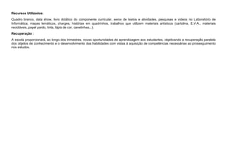 Recursos Utilizados:
Quadro branco, data show, livro didático do componente curricular, xerox de textos e atividades, pesquisas e vídeos no Laboratório de
Informática, mapas temáticos, charges, histórias em quadrinhos, trabalhos que utilizem materiais artísticos (cartolina, E.V.A., materiais
recicláveis, papel pardo, tinta, lápis de cor, canetinhas,..).
Recuperação :
A escola proporcionará, ao longo dos trimestres, novas oportunidades de aprendizagem aos estudantes, objetivando a recuperação paralela
dos objetos de conhecimento e o desenvolvimento das habilidades com vistas à aquisição de competências necessárias ao prosseguimento
nos estudos.
 