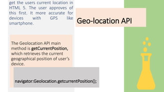 Geo-location API
get the users current location in
HTML 5. The user approves of
this first. It more accurate for
devices with GPS like
smartphone.
The Geolocation API main
method is getCurrentPosition,
which retrieves the current
geographical position of user’s
device.
navigator:Geolocation.getcurrentPosition();
 