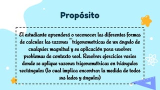 Propósito
El estudiante aprenderá o reconocer las diferentes formas
de calcular las razones ¨¨trigonometricas de un ángulo de
cualquier magnitud y su aplicación para resolver
problemas de contexto reol. Resolver ejercicios varios
donde se aplique razones trigonométricas en triángulos
rectángulos (lo cual implica encontrar la medida de todos
sus lados y ángulos)
 