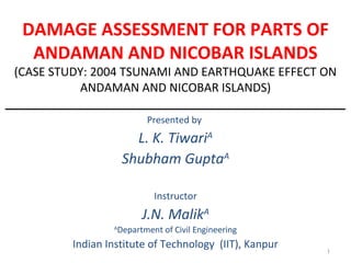 DAMAGE ASSESSMENT FOR PARTS OF
ANDAMAN AND NICOBAR ISLANDS
(CASE STUDY: 2004 TSUNAMI AND EARTHQUAKE EFFECT ON
ANDAMAN AND NICOBAR ISLANDS)
____________________________________________________
Presented by
L. K. TiwariA
Shubham GuptaA
Instructor
J.N. MalikA
A
Department of Civil Engineering
Indian Institute of Technology (IIT), Kanpur 1
 