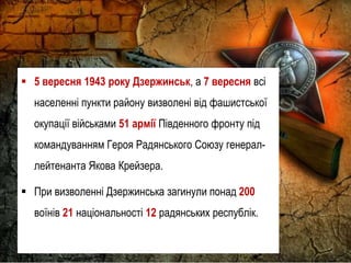  5 вересня 1943 року Дзержинськ, а 7 вересня всі
населенні пункти району визволені від фашистської
окупації військами 51 армії Південного фронту під
командуванням Героя Радянського Союзу генерал-
лейтенанта Якова Крейзера.
 При визволенні Дзержинська загинули понад 200
воїнів 21 національності 12 радянських республік.
 