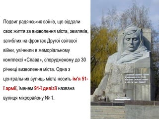 Подвиг радянських воїнів, що віддали
своє життя за визволення міста, земляків,
загиблих на фронтах Другої світової
війни, увічнили в меморіальному
комплексі «Слава», спорудженому до 30
річниці визволення міста. Одна з
центральних вулиць міста носить ім'я 51-
ї армії, іменем 91-ї дивізії названа
вулиця мікрорайону № 1.
 