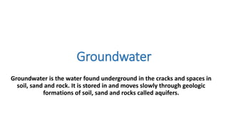 Groundwater
Groundwater is the water found underground in the cracks and spaces in
soil, sand and rock. It is stored in and moves slowly through geologic
formations of soil, sand and rocks called aquifers.
 