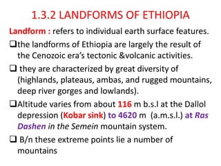 1.3.2 LANDFORMS OF ETHIOPIA
Landform : refers to individual earth surface features.
the landforms of Ethiopia are largely the result of
the Cenozoic era’s tectonic &volcanic activities.
 they are characterized by great diversity of
(highlands, plateaus, ambas, and rugged mountains,
deep river gorges and lowlands).
Altitude varies from about 116 m b.s.l at the Dallol
depression (Kobar sink) to 4620 m (a.m.s.l.) at Ras
Dashen in the Semein mountain system.
 B/n these extreme points lie a number of
mountains
 