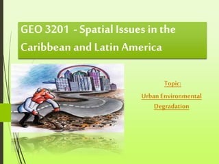 GEO 3201 - Spatial Issues in the
Caribbean and Latin America
Topic:
Urban Environmental
Degradation
 