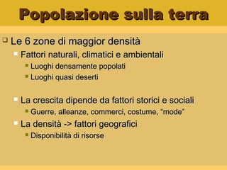 Popolazione sulla terraPopolazione sulla terra
 Le 6 zone di maggior densitàLe 6 zone di maggior densità
 Fattori naturali, climatici e ambientaliFattori naturali, climatici e ambientali
 Luoghi densamente popolatiLuoghi densamente popolati
 Luoghi quasi desertiLuoghi quasi deserti
 La crescita dipende da fattori storici e socialiLa crescita dipende da fattori storici e sociali
 Guerre, alleanze, commerci, costume, “mode”Guerre, alleanze, commerci, costume, “mode”
 La densità -> fattori geograficiLa densità -> fattori geografici
 Disponibilità di risorseDisponibilità di risorse
 