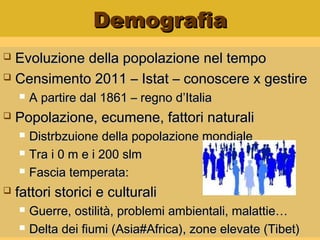DemografiaDemografia
 Evoluzione della popolazione nel tempoEvoluzione della popolazione nel tempo
 Censimento 2011 – Istat – conoscere x gestireCensimento 2011 – Istat – conoscere x gestire
 A partire dal 1861 – regno d’ItaliaA partire dal 1861 – regno d’Italia
 Popolazione, ecumene, fattori naturaliPopolazione, ecumene, fattori naturali
 Distrbzuione della popolazione mondialeDistrbzuione della popolazione mondiale
 Tra i 0 m e i 200 slmTra i 0 m e i 200 slm
 Fascia temperata:Fascia temperata:
 fattori storici e culturalifattori storici e culturali
 Guerre, ostilità, problemi ambientali, malattie…Guerre, ostilità, problemi ambientali, malattie…
 Delta dei fiumi (Asia#Africa), zone elevate (Tibet)Delta dei fiumi (Asia#Africa), zone elevate (Tibet)
 