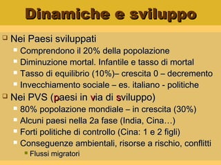 Dinamiche e sviluppoDinamiche e sviluppo
 Nei Paesi sviluppatiNei Paesi sviluppati
 Comprendono il 20% della popolazioneComprendono il 20% della popolazione
 Diminuzione mortal. Infantile e tasso di mortalDiminuzione mortal. Infantile e tasso di mortal
 Tasso di equilibrio (10%)– crescita 0 – decrementoTasso di equilibrio (10%)– crescita 0 – decremento
 Invecchiamento sociale – es. italiano - politicheInvecchiamento sociale – es. italiano - politiche
 Nei PVS (Nei PVS (ppaesi inaesi in vvia diia di ssviluppo)viluppo)
 80% popolazione mondiale – in crescita (30%)80% popolazione mondiale – in crescita (30%)
 Alcuni paesi nella 2a fase (India, Cina…)Alcuni paesi nella 2a fase (India, Cina…)
 Forti politiche di controllo (Cina: 1 e 2 figli)Forti politiche di controllo (Cina: 1 e 2 figli)
 Conseguenze ambientali, risorse a rischio, conflittiConseguenze ambientali, risorse a rischio, conflitti
 Flussi migratoriFlussi migratori
 