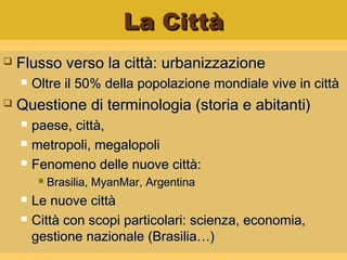 La CittàLa Città
 Flusso verso la città: urbanizzazioneFlusso verso la città: urbanizzazione
 Oltre il 50% della popolazione mondiale vive in cittàOltre il 50% della popolazione mondiale vive in città
 Questione di terminologia (storia e abitanti)Questione di terminologia (storia e abitanti)
 paese, città,paese, città,
 metropoli, megalopolimetropoli, megalopoli
 Fenomeno delle nuove città:Fenomeno delle nuove città:
 Brasilia, MyanMar, ArgentinaBrasilia, MyanMar, Argentina
 Le nuove cittàLe nuove città
 Città con scopi particolari: scienza, economia,Città con scopi particolari: scienza, economia,
gestione nazionale (Brasilia…)gestione nazionale (Brasilia…)
 