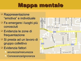 Mappa mentaleMappa mentale
 RappresentazioneRappresentazione
“emotiva” e individuale“emotiva” e individuale
 Fa emergere i luoghi piùFa emergere i luoghi più
conosciuticonosciuti
 Evidenzia le zone diEvidenzia le zone di
frequentazionefrequentazione
 Si presta ad un lavoro diSi presta ad un lavoro di
gruppo collettivogruppo collettivo
 Evidenzia fattoriEvidenzia fattori
 sicurezza/insicurezzasicurezza/insicurezza
 Conoscenza/ignoranzaConoscenza/ignoranza
 