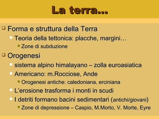 La terra…La terra…
 Forma e struttura della TerraForma e struttura della Terra
 Teoria della tettonica: placche, margini…Teoria della tettonica: placche, margini…
 Zone di subduzioneZone di subduzione
 OrogenesiOrogenesi
 sistema alpino himalayano – zolla euroasiaticasistema alpino himalayano – zolla euroasiatica
 Americano: m.Rocciose, AndeAmericano: m.Rocciose, Ande
 Orogenesi antiche: caledoniana, ercinianaOrogenesi antiche: caledoniana, erciniana
 L’erosione trasforma i monti in scudiL’erosione trasforma i monti in scudi
 I detriti formano bacini sedimentari (I detriti formano bacini sedimentari (antichi/giovaniantichi/giovani))
 Zone di depressione – Caspio, M.Morto, V. Morte, EyreZone di depressione – Caspio, M.Morto, V. Morte, Eyre
 