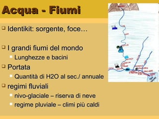 Acqua - FiumiAcqua - Fiumi
 Identikit: sorgente, foce…Identikit: sorgente, foce…
 I grandi fiumi del mondoI grandi fiumi del mondo
 Lunghezze e baciniLunghezze e bacini
 PortataPortata
 Quantità di H2O al sec./ annualeQuantità di H2O al sec./ annuale
 regimi fluvialiregimi fluviali
 nivo-glaciale – riserva di nevenivo-glaciale – riserva di neve
 regime pluviale – climi più caldiregime pluviale – climi più caldi
 