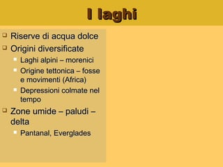I laghiI laghi
 Riserve di acqua dolceRiserve di acqua dolce
 Origini diversificateOrigini diversificate
 Laghi alpini – moreniciLaghi alpini – morenici
 Origine tettonica – fosseOrigine tettonica – fosse
e movimenti (Africa)e movimenti (Africa)
 Depressioni colmate nelDepressioni colmate nel
tempotempo
 Zone umide – paludi –Zone umide – paludi –
deltadelta
 Pantanal, EvergladesPantanal, Everglades
 
