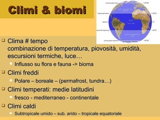 Climi & biomiClimi & biomi
 Clima # tempoClima # tempo
combinazione di temperatura, piovosità, umidità,combinazione di temperatura, piovosità, umidità,
escursioni termiche, luce…escursioni termiche, luce…
 Influsso su flora e fauna -> biomaInflusso su flora e fauna -> bioma
 Climi freddiClimi freddi
 Polare – boreale – (permafrost, tundra…)Polare – boreale – (permafrost, tundra…)
 Climi temperati: medie latitudiniClimi temperati: medie latitudini
 fresco - mediterraneo - continentalefresco - mediterraneo - continentale
 Climi caldiClimi caldi
 Subtropicale umido – sub. arido – tropicale equatorialeSubtropicale umido – sub. arido – tropicale equatoriale
 