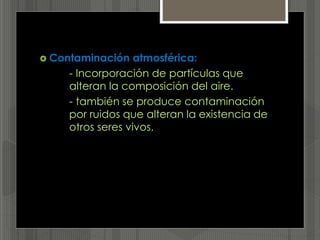  Contaminación atmosférica:
- Incorporación de partículas que
alteran la composición del aire.
- también se produce contaminación
por ruidos que alteran la existencia de
otros seres vivos.
 