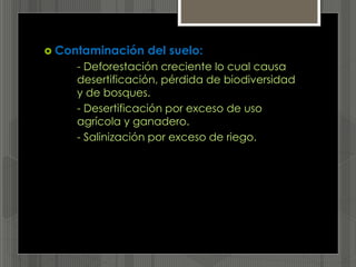  Contaminación del suelo:
- Deforestación creciente lo cual causa
desertificación, pérdida de biodiversidad
y de bosques.
- Desertificación por exceso de uso
agrícola y ganadero.
- Salinización por exceso de riego.
 