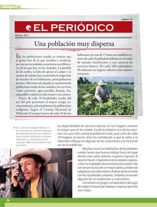 ΕΕ El uso de la tecnología moderna se
ha convertido en una necesidad para
los habitantes de las zonas rurales, lo
que se puede observar en su manera
de pensar, su comportamiento, la
ropa que utilizan y los productos que
consumen.
La disponibilidad de servicios básicos en los hogares urbanos
es mayor que en los rurales. La electricidad es uno de los servi-
cios con que más cuenta la población rural, pues ocho de cada
10 hogares la tienen. Esto ha contribuido a que la radio y la
televisión influyan en algunas de las costumbres y la forma de
ser de la población.
Muchas veces los habitantes de localidades
rurales tienen que buscar trabajo fuera del lugar
donde viven para obtener mayores ingresos. A
veceslohacenmigrandoaotrosestadosopaíses,
o bien se trasladan diariamente a la ciudad más
cercanaenbuscadeunmejorsalarioytratande
adaptarsealavidaurbana.Apesardelacercanía
con las localidades urbanas, todavía conservan
algunas de sus tradiciones y costumbres.
Comentenengruposielabandonodellugar
deorigenenbuscadetrabajoeingresospermite
vivir mejor.
Una población muy dispersa
página 10
México, 2013
En las poblaciones rurales es común que
la gente viva de lo que siembra y recolecta,
poresosusnecesidadeseconómicassondiferen-
tes de las que hay en las ciudades. La pérdida
de los suelos, la falta de apoyo al campo y la
escasez de trabajo han ocasionado la migración
de muchos de sus habitantes, principalmente
jóvenes. Mientras más alejadas seencuentranlas
poblacionesruralesdelasciudades, los servicios
como carreteras, agua potable, drenaje, luz,
educación y salud son más escasos o no existen.
Nueve de cada 10 localidades rurales del
sur del país presentan el mayor rezago so-
cioeconómico, principalmente las poblaciones
indígenas. Según el Consejo Nacional de
Población (Conapo) nueve de cada 10 de sus
habitantes demásde15añossonanalfabetosy
nuevedecada10pobladoreshabitanenviviendas
de tamaño insuf iciente y con carencia de
servicios básicos. De cada 100 trabajadores
96 obtienen un ingreso inferior a dos salarios
mínimos.
EL PERIÓDICO
IIIBloque
98
GEO-4-P.indb 98 06/11/15 16:20
 