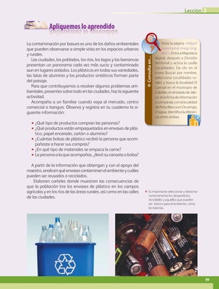Apliquemos lo aprendido
La contaminación por basura es uno de los daños ambientales
que pueden observarse a simple vista en los espacios urbanos
y rurales.
Las ciudades, los poblados, los ríos, los lagos y las barrancas
presentan un panorama cada vez más sucio y contaminado
aun en lugares aislados. Los plásticos en todas sus varie­dades,
las latas de aluminio y los productos sintéticos forman parte
del paisaje.
Para que contribuyamos a resolver algunos problemas am-
bientales, presentes sobre todo en las ciudades, haz la siguiente
actividad.
Acompaña a un familiar cuando vaya al mercado, centro
comercial o tianguis. Observa y registra en tu cuaderno la si-
guiente información:
•• ¿Qué tipo de productos compran las personas?
•• ¿Qué productos están empaquetados en envases de plás-
tico, papel encerado, cartón o aluminio?
•• ¿Cuántas bolsas de plástico recibió la persona que acom-
pañaste a hacer sus compras?
•• ¿En qué tipo de materiales se empaca la carne?
•• La persona a la que acompañas, ¿llevó su canasta o bolsa?
A partir de la información que obtengan y con el apoyo del
maestro,analicenquéenvasescontaminanelambienteycuáles
pueden ser reusados o reciclados.
Elaboren carteles donde muestren las consecuencias de
que la población tire los envases de plástico en los campos
agrícolas y en los ríos de las áreas rurales, así como en las calles
de las ciudades.
ΕΕ Es importante seleccionar y desechar
correctamente los desperdicios
reciclables y aquellos que pueden
ser tóxicos para el ambiente, como
las baterías.
✥Consultaen...
Visita la página http://
cuentame.inegi.org.
mx/. Entra a Mapoteca
digital, después a División
territorial y activa la casilla
Localidades. Da clic en el
icono Buscar por nombre,
selecciona Localidades ru-
rales y busca la localidad El
Carrizal en el municipio de
Colotlán,enelestadodeJalis-
co.Velafichadeinformación
y compárala con la localidad
de Peña Blanca en Ocosingo,
Chiapas. Identifica la diferen-
cia entre ambas.
Lección 2
99
GEO-4-P-084-113.indd 99 20/01/17 11:33
 