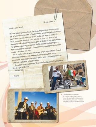 100
ΕΕ Los migrantes que vuelven
de Estados Unidos traen consigo
costumbres y modos de ese país; al
mismo tiempo, la cultura mexicana
influye en la cultura estadounidense.
	
Nieves, Zacatecas
Donají, ¿cómo estás?
Me llamo Antonio y vivo en Nieves, Zacatecas. Mi papá tiene cinco hermanos
que se fueron sin documentos a Estados Unidos, pero ahora ya tienen permiso
para trabajar; por eso vinieron a ver a la familia. Ayer llegaron dos tíos de
Texas; me trajeron unos tenis y una patineta; los otros tres están en Los
Ángeles. Se fueron desde muy jóvenes, pero no olvidan su país ni a su familia.
Hay quienes se quedan y no regresan. De Nieves salen muchas mujeres y
hombres que se van a trabajar a Estados Unidos porque aquí no encuentran
empleo o les pagan muy poco.
Me da mucho gusto ver a mis tíos porque son parte de mi familia. Cuando
llegan nos reunimos con mis abuelos y la pasamos muy bien. Todos
escuchamos la música que traen; es la que les gusta a los mexicanos que se
tienen que ir a trabajar a Estados Unidos.
¿Conoces a alguien que se haya ido a vivir a Estados Unidos? Cuéntame de
ti y del lugar donde vives.
Hasta pronto.
Antonio
GEO-4-P.indb 100 06/11/15 16:21
 