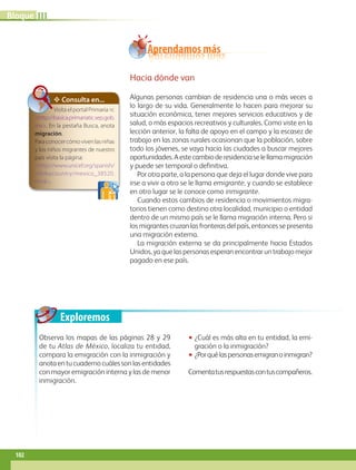 Exploremos
Observa los mapas de las páginas 28 y 29
de tu Atlas de México, localiza tu entidad,
compara la emigración con la inmigración y
anotaentucuadernocuálessonlasentidades
con mayor emigración interna y las de menor
inmigración.
•• ¿Cuál es más alta en tu entidad, la emi-
gración o la inmigración?
•• ¿Porquélaspersonasemigranoinmigran?
Comentatusrespuestascontuscompañeros.
✥ Consulta en...
Visita el portal Primaria tic
http://basica.primariatic.sep.gob.
mx. En la pestaña Busca, anota
migración.
Paraconocercómovivenlasniñas
y los niños migrantes de nuestro
país visita la página:
http://www.unicef.org/spanish/
infobycountry/mexico_38520.
html.
Hacia dónde van
Algunas personas cambian de residencia una o más veces a
lo largo de su vida. Generalmente lo hacen para mejorar su
situación económica, tener mejores servicios educativos y de
salud, o más espacios recreativos y culturales. Como viste en la
lección anterior, la falta de apoyo en el campo y la escasez de
trabajo en las zonas rurales ocasionan que la población, sobre
todo los jóvenes, se vaya hacia las ciudades a buscar mejores
oportunidades.Aestecambioderesidenciaselellamamigración
y puede ser temporal o definitiva.
Por otra parte, a la persona que deja el lugar donde vive para
irse a vivir a otro se le llama emigrante, y cuando se establece
en otro lugar se le conoce como inmigrante.
Cuando estos cambios de residencia o movimientos migra-
torios tienen como destino otra localidad, municipio o entidad
dentro de un mismo país se le llama migración interna. Pero si
los migrantes cruzan las fronteras del país, entonces se presenta
una migración externa.
La migración externa se da principalmente hacia Estados
Unidos, ya que las personas esperan encontrar un trabajo mejor
pagado en ese país.
Aprendamos más
IIIBloque
102
GEOGRAFIA-4-P-084-113.indd 102 09/01/19 12:51
 