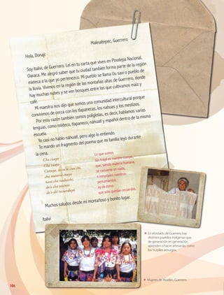 106
ΕΕ En el estado de Guerrero hay
distintos pueblos indígenas que,
de generación en generación,
aprenden a hacer artesanías como
los huipiles amuzgos.
ΕΕ Mujeres de Acatlán, Guerrero.
	
Malinaltepec, Guerrero
Hola, Donají:
Soy Italivi, de Guerrero. Leí en tu carta que vives en Pinotepa Nacional,
Oaxaca. Me alegró saber que tu ciudad también forma parte de la región
mixteca a la que yo pertenezco. Mi pueblo se llama Uu savi o pueblo de
la lluvia. Vivimos en la región de las montañas altas de Guerrero, donde
hay muchas nubes y se ven bosques entre los que cultivamos maíz y
café.
Mi maestra nos dijo que somos una comunidad intercultural porque
convivimos de cerca con los tlapanecas, los nahuas y los mestizos.
Por esta razón también somos políglotas, es decir, hablamos varias
lenguas, como mixteco, tlapaneco, náhuatl y español dentro de la misma
escuela.
Yo casi no hablo náhuatl, pero algo lo entiendo.
Te mando un fragmento del poema que mi familia leyó durante
la cena.
Muchos saludos desde mi montañoso y bonito lugar.
Italivi
Cha cuuyo
Lo que somos
Cha cuuyo
Cuñuyo, io cu’ee cuu’chi,
cha materia cuuyo
ñani cha naduichi;
do’o cha saxinio
do’o dii recuerduyo.
tan frágil es nuestro cuerpo,
que, siendo materia humana,
se convierte en nada,
e inmortales nuestros
pensamientos
ay de éstos
que sólo quedan recuerdos.
GEO-4-P.indb 106 06/11/15 16:21
 