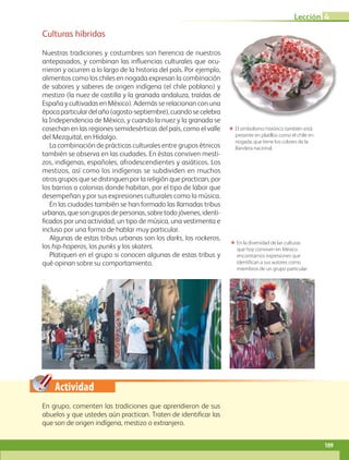 Actividad
Culturas híbridas
Nuestras tradiciones y costumbres son herencia de nuestros
antepasados, y combinan las influencias culturales que ocu-
rrieron y ocurren a lo largo de la historia del país. Por ejemplo,
alimentos como los chiles en nogada expresan la combinación
de sabores y saberes de origen indígena (el chile poblano) y
mestizo (la nuez de castilla y la granada andaluza, traídas de
España y cultivadas en México). Además se relacionan con una
épocaparticulardelaño(agosto-septiembre),cuandosecelebra
la Independencia de México, y cuando la nuez y la granada se
cosechan en las regiones semidesérticas del país, como el valle
del Mezquital, en Hidalgo.
La combinación de prácticas culturales entre grupos étnicos
también se observa en las ciudades. En éstas conviven mesti-
zos, indígenas, españoles, afrodescendientes y asiáticos. Los
mestizos, así como los indígenas se subdividen en muchos
otros grupos que se distinguen por la religión que practican, por
los barrios o colonias donde habitan, por el tipo de labor que
desempeñan y por sus expresiones culturales como la música.
En las ciudades también se han formado las llamadas tribus
urbanas,quesongruposdepersonas,sobretodojóvenes,identi­
ficados por una actividad, un tipo de música, una vestimenta e
incluso por una forma de hablar muy particular.
Algunas de estas tribus urbanas son los darks, los rockeros,
los hip-hoperos, los punks y los skaters.
Platiquen en el grupo si conocen algunas de estas tribus y
qué opinan sobre su comportamiento.
ΕΕ En la diversidad de las culturas
que hoy conviven en México
encontramos expresiones que
identif ican a sus autores como
miembros de un grupo particular.
ΕΕ El simbolismo histórico también está
presente en platillos como el chile en
nogada, que tiene los colores de la
Bandera nacional.
En grupo, comenten las tradiciones que aprendieron de sus
abuelos y que ustedes aún practican. Traten de identificar las
que son de origen indígena, mestizo o extranjero.
Lección 4
109
GEO-4-P-084-113.indd 109 26/01/17 13:13
 