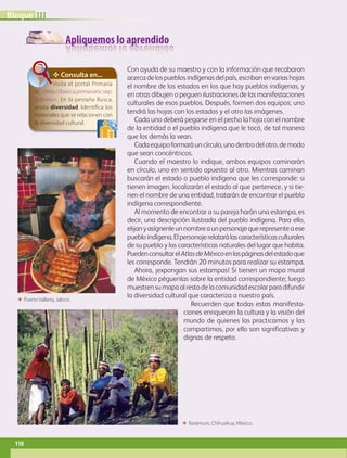 Apliquemos lo aprendido
Con ayuda de su maestro y con la información que recabaron
acercadelospueblosindígenasdelpaís,escribanenvariashojas
el nombre de los estados en los que hay pueblos indígenas, y
en otras dibujen o peguen ilustraciones de las manifestaciones
culturales de esos pueblos. Después, formen dos equipos; uno
tendrá las hojas con los estados y el otro las imágenes.
Cada uno deberá pegarse en el pecho la hoja con el nombre
de la entidad o el pueblo indígena que le tocó, de tal manera
que los demás la vean.
Cadaequipoformaráuncírculo,unodentrodelotro,demodo
que sean concéntricos.
Cuando el maestro lo indique, ambos equipos caminarán
en círculo, uno en sentido opuesto al otro. Mientras caminan
buscarán el estado o pueblo indígena que les corresponde: si
tienen imagen, localizarán el estado al que pertenece, y si tie-
nen el nombre de una entidad, tratarán de encontrar el pueblo
indígena correspondiente.
Al momento de encontrar a su pareja harán una estampa, es
decir, una descripción ilustrada del pueblo indígena. Para ello,
elijanyasígnenleunnombreaunpersonajequerepresenteaese
puebloindígena.Elpersonajerelatarálascaracterísticasculturales
de su pueblo y las características naturales del lugar que habita.
PuedenconsultarelAtlasdeMéxicoenlaspáginasdelestadoque
les corresponde. Tendrán 20 minutos para realizar su estampa.
Ahora, ¡expongan sus estampas! Si tienen un mapa mural
de México péguenlas sobre la entidad correspondiente; luego
muestrensumapaalrestodelacomunidadescolarparadifundir
la diversidad cultural que caracteriza a nuestro país.
Recuerden que todas estas manifesta-
ciones enriquecen la cultura y la visión del
mundo de quienes las practicamos y las
compartimos, por ello son significativas y
dignas de respeto.
✥ Consulta en...
Visita el portal Primaria
tic http://basica.primariatic.sep.
gob.mx. En la pestaña Busca,
anota diversidad. Identifica los
materiales que se relacionen con
la diversidad cultural.
ΕΕ Puerto Vallarta, Jalisco.
ΕΕ Rarámuris, Chihuahua, México.
IIIBloque
110
GEOGRAFIA-4-P-084-113.indd 110 09/01/19 12:52
 