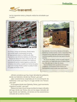 Lo que aprendí
Evaluación
Lee los siguientes textos y después realiza las actividades que
se piden.
¿Dónde consideras que hay mayor densidad de población,
donde vive Gabriela o donde vive Teresa?, ¿por qué?
¿Qué características originadas por la concentración de
habitantes crees que hay en el lugar donde vive Teresa?,
¿por qué?
EnloslugaresdondevivenGabrielayTeresa,¿quémovimiento
migratorio sucede?, ¿por qué?
Elabora tres listas: una en la que escribas los rasgos culturales
del lugar donde vive Teresa, otra con los rasgos culturales del
lugar donde vive Gabriela, y la tercera con las características
culturales de tu colonia o barrio.
Soy Teresa y tengo tres hermanos. Donde habito
hay muchas casas y mucha gente con prisa.
Mi departamento está en un edificio alto. Nos
levantamos a las siete de la mañana y se siente frío.
Después de desayunar fruta y leche con pan, me
voy con mis hermanos a la escuela. En el camino a
la parada del camión a veces jugamos a contar las
ventanas o los coches, y cuando es el recreo me gusta
jugar con mi amiga Amalia a saltar la cuerda. A veces
mis papás nos llevan al cine.
Soy Gabriela, vivo en el sur del país, en la sierra,
donde hay muchos montes. Como a veces hace frío,
me gusta tomar atole bien caliente en la mañana.
Comemos platillos hechos de maíz que mi familia
siembra.
Mi casa es de adobe. La hizo mi papá, luego le
puso techo y un fogón para que mi mamá cocine
rico. Ella sabe tejer en telar de cintura.
Para las f iestas todos ayudamos en la cocina
y bailamos. Los hombres tocan música con
instrumentos como la tuba, que suena fuerte.
111
GEO-4-P.indb 111 06/11/15 16:22
 