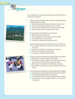 Mis logros
112
Lee lo siguiente y subraya la respuesta que complete de forma
correcta las oraciones.
1.	ParareconocersiellugardondeviveTeresaestádensamente
poblado debemos saber:
a )	 Cuántas personas habitan los edificios de su colonia.
b )	 Cómo se distribuye la población en su ciudad.
c )	 El número de habitantes y la superficie de la ciudad.
d )	 Qué tan lejos están las casas unas de otras.
2.	 El lugar donde vive Gabriela es rural porque:
a )	 Hay fiestas típicas cada mes.
b )	 No hay edificios y en las casas vive poca gente.
c )	 Está localizado en el sur del país.
d )	 Siembran y elaboran alimentos de maíz.
3.	 Algunos rasgos culturales del lugar donde vive Teresa son:
a )	Los tejidos del telar de cintura y la música que tocan
con tuba.
b )	 La alta concentración de población y de casas.
c )	 El relieve montañoso y el clima frío.
d )	 Los juegos y los lugares de diversión.
4.	 Sonlascausasprincipalesporlascualeslaspersonasmigran:
a )	 Para viajar y conocer lugares interesantes.
b )	Para buscar empleo, mejorar su situación económica y
tener mejores servicios educativos y de salud.
c )	Para visitar en el extranjero a familiares y amigos.
d )	Para hablar otro idioma y conocer a personas de otros
países.
5.	Soncausasdequelapoblaciónruralsetrasladealasciudades:
a )	Laagriculturaylaganaderíarequierendemuchotrabajo.
b )	Los problemas ambientales en el campo.
c )	La concentración de servicios y empleos en las ciudades.
d )	Las personas en las ciudades están tan cerca que se
comunican.
IIIBloque
GEOGRAFIA-4-P-084-113*.indd 112 24/10/17 18:22
 