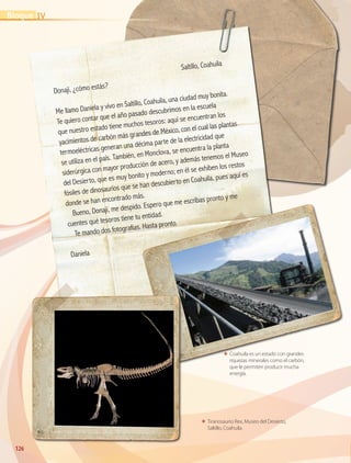 126126
ΕΕ Coahuila es un estado con grandes
riquezas minerales como el carbón,
que le permiten producir mucha
energía.
ΕΕ Tiranosaurio Rex, Museo del Desierto,
Saltillo, Coahuila.
	
Saltillo, Coahuila
Donají, ¿cómo estás?
Me llamo Daniela y vivo en Saltillo, Coahuila, una ciudad muy bonita.
Te quiero contar que el año pasado descubrimos en la escuela
que nuestro estado tiene muchos tesoros: aquí se encuentran los
yacimientos de carbón más grandes de México, con el cual las plantas
termoeléctricas generan una décima parte de la electricidad que
se utiliza en el país. También, en Monclova, se encuentra la planta
siderúrgica con mayor producción de acero, y además tenemos el Museo
del Desierto, que es muy bonito y moderno; en él se exhiben los restos
fósiles de dinosaurios que se han descubierto en Coahuila, pues aquí es
donde se han encontrado más.
Bueno, Donají, me despido. Espero que me escribas pronto y me
cuentes qué tesoros tiene tu entidad.
Te mando dos fotografías. Hasta pronto.
Daniela
IVBloque
GEO-4-P.indb 126 06/11/15 16:34
 