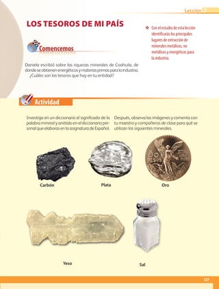 Actividad
❖❖ Con el estudio de esta lección
identificarás los principales
lugares de extracción de
minerales metálicos, no
metálicos y energéticos para
la industria.
Los tesoros de mi país
Daniela escribió sobre las riquezas minerales de Coahuila, de
dondeseobtienenenergéticosymateriasprimasparalaindustria.
¿Cuáles son los tesoros que hay en tu entidad?
Comencemos
Carbón Oro
Yeso Sal
Plata
Investiga en un diccionario el significado de la
palabra mineral y anótalo en el diccionario per-
sonal que elaboras en la asignatura de Español.
Después, observa las imágenes y comenta con
tu maestro y compañeros de clase para qué se
utilizan los siguientes minerales.
127
Lección 2
GEO-4-P-114-147.indd 127 26/01/17 13:27
 