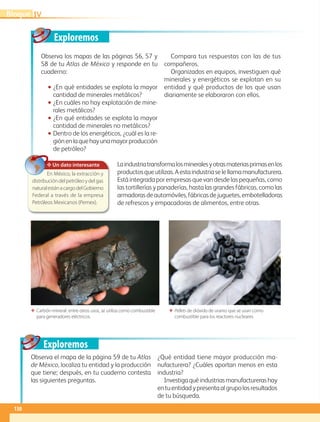 Exploremos
Exploremos
✥ Un dato interesante
En México, la extracción y
distribucióndelpetróleoydelgas
naturalestánacargodelGobierno
Federal a través de la empresa
Petróleos Mexicanos (Pemex).
Observa los mapas de las páginas 56, 57 y
58 de tu Atlas de México y responde en tu
cuaderno:
•• ¿En qué entidades se explota la mayor
cantidad de minerales metálicos?
•• ¿En cuáles no hay explotación de mine-
rales metálicos?
•• ¿En qué entidades se explota la mayor
cantidad de minerales no metálicos?
•• Dentro de los energéticos, ¿cuál es la re-
giónenlaquehayunamayorproducción
de petróleo?
Compara tus respuestas con las de tus
compañeros.
Organizados en equipos, investiguen qué
minerales y energéticos se explotan en su
entidad y qué productos de los que usan
diariamente se elaboraron con ellos.
Laindustriatransformalosmineralesyotrasmateriasprimasenlos
productosqueutilizas.Aestaindustriaselellamamanufacturera.
Está integrada por empresas que van desde las pequeñas, como
las tortillerías y panaderías, hasta las grandes fábricas, como las
armadorasdeautomóviles,fábricasdejuguetes,embotelladoras
de refrescos y empacadoras de alimentos, entre otras.
Observa el mapa de la página 59 de tu Atlas
de México, localiza tu entidad y la producción
que tiene; después, en tu cuaderno contesta
las siguientes preguntas.
¿Qué entidad tiene mayor producción ma-
nufacturera? ¿Cuáles aportan menos en esta
industria?
Investigaquéindustriasmanufacturerashay
entuentidadypresentaalgrupolosresultados
de tu búsqueda.
ΕΕ Carbón mineral: entre otros usos, se utiliza como combustible
para generadores eléctricos.
ΕΕ Pellets de dióxido de uranio que se usan como
combustible para los reactores nucleares.
IVBloque
130
GEOGRAFIA-4-P-114-147*.indd 130 24/10/17 18:27
 