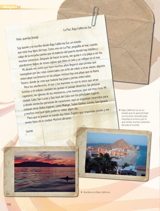 132132
ΕΕ Baja California Sur es un
estado que ha aprovechado
sus recursos naturales para
impulsar el turismo, por lo
que recibe muchos visitantes
de todo el mundo.
ΕΕ Atardecer en Baja California.
	
La Paz, Baja California Sur
Hola, querida Donají:
Soy Jazmín y te escribo desde Baja California Sur, un estado
que está muy lejos del tuyo. Como vivo en La Paz, pegadita al mar, cuando
salgo de la escuela camino por el malecón del puerto donde hay hoteles y
muchos comercios. Después de hacer la tarea, me gusta ir a la playa a ver los
atardeceres llenos de tonos rojizos que tiñen el cielo y se reflejan en el mar.
Mi abuelo me contó que hace muchos años llegaron aquí piratas que
navegaban por las rutas comerciales con el fin de robar a otras naves; algunos
enterraban sus tesoros en las playas. Incluso hay una playa que se llama
Tesoro, donde se cree que todavía hay joyas y perlas enterradas.
Pero los atardeceres, el mar y las leyendas no son lo único que atrae
turistas a mi estado; también les gustan el paisaje desértico, las pinturas
rupestres, las iglesias de los misioneros, y los mariscos, que son muy ricos. Mi
ciudad, Cabo San Lucas y San José del Cabo son los principales lugares
a donde vienen las personas de vacaciones; aquí se organizan recorridos para
conocer otros bellos lugares, como Mulegé, Todos Santos, Loreto, San Ignacio
y muchos más que ojalá pudieras visitar algún día.
Para que te animes te mando dos fotos. Espero que respondas pronto y me
envíes fotos de tu ciudad. Muchos abrazos.
Jazmín
IVBloque
GEOGRAFIA-4-P-114-147*.indd 132 24/10/17 18:27
 