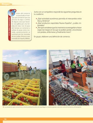 Junto con un compañero responde las siguientes preguntas en
tu cuaderno:
•• ¿Qué actividad económica permitía el intercambio entre
Asia y América?
•• ¿Qué productos exportaba Nueva España?, ¿cuáles im-
portaba?
•• ¿Porquéconsideranquelosmarinerossearriesgaríanahacer
viajes tan largos en los que se podían perder, encontrarse
con piratas, enfermarse y finalmente morir?
En grupo, elaboren una definición de comercio.
ΕΕ Los productos que consumimos, como la verdura, la carne y la ropa, llegan a nosotros gracias a servicios como el comercio y el transporte.
✥Undatointeresante
Antes del comercio
se practicaba el true-
que, que consiste en que una
persona da algo a cambio
de alguna cosa que necesi-
ta: una gallina por una me-
dida de maíz. Con el paso
del tiempo se comenzó a
utilizar el cacao como mo-
neda, posteriormente se
sustituyó por las monedas
de oro y plata. Ahora se usan
monedas de níquel y billetes.
IVBloque
134
GEO-4-P-114-147.indd 134 26/01/17 13:32
 