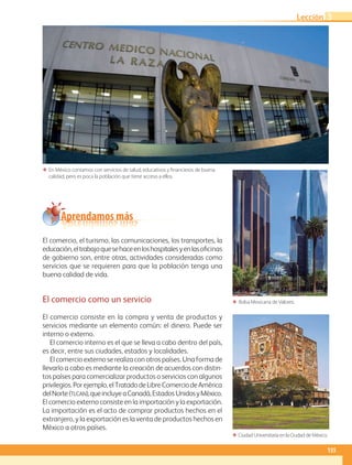 El comercio, el turismo, las comunicaciones, los transportes, la
educación,eltrabajoquesehaceenloshospitalesyenlasoficinas
de gobierno son, entre otras, actividades consideradas como
servicios que se requieren para que la población tenga una
buena calidad de vida.
El comercio como un servicio
El comercio consiste en la compra y venta de productos y
servicios mediante un elemento común: el dinero. Puede ser
interno o externo.
El comercio interno es el que se lleva a cabo dentro del país,
es decir, entre sus ciudades, estados y localidades.
El comercio externo se realiza con otros países. Una forma de
llevarlo a cabo es mediante la creación de acuerdos con distin-
tos países para comercializar productos o servicios con algunos
privilegios.Porejemplo,elTratadodeLibreComerciodeAmérica
delNorte(tlcan),queincluyeaCanadá,Estados UnidosyMéxico.
El comercio externo consiste en la importación y la exportación.
La importación es el acto de comprar productos hechos en el
extranjero, y la exportación es la venta de productos hechos en
México a otros países.
ΕΕ En México contamos con servicios de salud, educativos y financieros de buena
calidad, pero es poca la población que tiene acceso a ellos.
ΕΕ Ciudad Universitaria en la Ciudad de México.
ΕΕ Bolsa Mexicana de Valores.
Aprendamos más
135
Lección 3
GEO-4-P-114-147.CDMX.indd 135 09/03/16 11:37
 