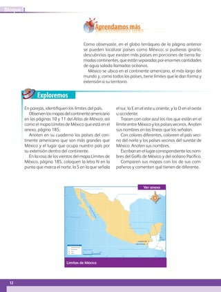 Exploremos
Mar
Caribe
GolfodeCalifornia
23° 27’
30°
25°
20°
15°
115° 110° 105° 100° 95° 90°
Trópico de Cáncer
Escala 1: 15 463 917
0 300 600 km
S i m b o l o g í a
Límite internacional
Río fronterizo
Cerro
Volcán
Volcán Tacaná
Cerro de Ixbul
Como observaste, en el globo terráqueo de la página anterior
se pueden localizar países como México; si pudieras girarlo,
descubrirías que existen más países en porciones de tierra lla-
madas continentes, que están separadas por enormes cantidades
de agua salada llamadas océanos.
México se ubica en el continente americano, el más largo del
mundo y, como todos los países, tiene límites que le dan forma y
extensión a su territorio.
Aprendamos más
En parejas, identifiquen los límites del país.
Observenlosmapasdelcontinenteamericano
en las páginas 10 y 11 del Atlas de México, así
como el mapa Límites de México que está en el
anexo, página 185.
Anoten en su cuaderno los países del con-
tinente americano que son más grandes que
México y el lugar que ocupa nuestro país por
su extensión dentro del continente.
En la rosa de los vientos del mapa Límites de
México, página 185, coloquen la letra N en la
punta que marca el norte, la S en la que señala
el sur, la E en el este u oriente, y la O en el oeste
u occidente.
Tracen con color azul los ríos que están en el
límite entre México y los países vecinos. Anoten
sus nombres en las líneas que los señalan.
Con colores diferentes, coloreen el país veci-
no del norte y los países vecinos del sureste de
México. Anoten sus nombres.
Escriban en el lugar correspondiente los nom-
bres del Golfo de México y del océano Pacífico.
Comparen sus mapas con los de sus com-
pañeros y comenten qué tienen de diferente.
Límites de México
Ver anexo
12
IBloque
GEO-4-P-001-041.indd 12 23/01/17 15:36
 