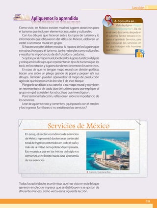 Apliquemos lo aprendido
Servicios de México
En 2005, el sector económico de servicios
deMéxicorepresentódosterceraspartesdel
totaldeingresosobtenidosentodoelpaísy
másdelamitaddelapoblaciónempleada.
Eso muestra que en los inicios del siglo xxi
comienza el tránsito hacia una economía
de los servicios.
Como viste, en México existen muchos lugares atractivos para
el turismo que incluyen elementos naturales y culturales.
Con los dibujos que hicieron sobre los tipos de turismo y la
información que obtuvieron del Atlas de México, elaboren un
cartel o un mapa mural en grupo.
Si hacen un cartel deben mostrar la riqueza de los lugares que
son atractivos para el turismo, tanto naturales como culturales,
y resaltar la importancia de disfrutarlos y cuidarlos.
Sioptanporelmapamural,localicenloslugaresturísticosdelpaís
y coloquen los dibujos que representan el tipo de turismo que les
tocó,enlosestadosylugaresdondeseconcentranlosatractivos.
En caso de que no tengan mapa mural con división política,
tracen uno sobre un pliego grande de papel y peguen ahí sus
dibujos. También pueden aprovechar el mapa de producción
agrícola que hicieron en la lección 1 de este bloque.
Pónganle un título a su cartel o a su mapa mural y nombren
un representante de cada tipo de turismo para que explique al
grupo en qué consisten los atractivos que investigaron.
Para terminar la lección, reflexionen sobre la importancia de
los servicios.
Leanlasiguientenotaycomenten:¿quépasaríaconelempleo
y los ingresos familiares si no existieran los servicios?
✥ Consulta en...
Visita la página  http://
cuentame.inegi.org.mx/. Da clic
en el icono Economía, después en
el subtema Sector terciario e in-
gresa al apartado Servicios, para
que conozcas los servicios en
los que trabajan más hombres
que mujeres.
Todas las actividades económicas que has visto en este bloque
generan empleos e ingresos que se distribuyen y se gastan de
diferente manera, como verás en la siguiente lección.
ΕΕ Cancún, Quintana Roo.
139
Lección 3
GEOGRAFIA-4-P-114-147*.indd 139 24/10/17 18:28
 