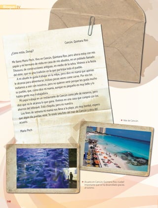 140140
ΕΕ Mar de Cancún.
ΕΕ Acuario en Cancún, Quintana Roo, ciudad
importante que se ha desarrollado gracias
al turismo.
	
Cancún, Quintana Roo
¿Cómo estás, Donají?
Me llamo Mario Pech. Vivo en Cancún, Quintana Roo, pero ahora estoy con mis
papás y mi hermano de visita en casa de mis abuelos, en un poblado llamado
Tihosuco, de construcciones antiguas, en medio de la selva. Vinimos a la fiesta
del elote, que es una tradición en la que participa todo el pueblo.
A mi abuelo le gusta trabajar en la milpa, pero dice mi mamá que apenas
le alcanza para alimentarse; incluso pocas veces come carne. Por eso los
invitamos a vivir con nosotros, pero no quieren venir porque les gusta mucho
su pueblo, que, como dice mi mamá, aunque es pequeño es muy bello y lo
habita gente muy trabajadora.
Mi papá trabaja en un restaurante de Cancún como jefe de meseros, pero
dice que no le alcanza lo que gana. Vivimos en una casa que compró con los
ahorros del Infonavit. Está chiquita, pero es nuestra.
Los fines de semana mi mamá nos lleva a la playa; ¡es muy bonita!, espero
que algún día puedas venir. Te envío una foto del mar de Cancún y otra del
acuario.
Mario Pech
IVBloque
GEOGRAFIA-4-P-114-147*.indd 140 24/10/17 18:28
 