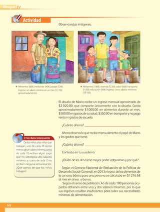 Actividad
El abuelo de Mario recibe un ingreso mensual aproximado de
$2 020.00, que comparte únicamente con la abuela. Gasta
aproximadamente $1000.00 en alimentos durante un mes,
$500.00engastosdesusalud,$350.00entransporteynopaga
renta ni gastos de escuela.
¿Cuánto ahorra? 
Ahora observa lo que recibe mensualmente el papá de Mario
y los gastos que tiene.
¿Cuánto ahorra? 
Contesta en tu cuaderno:
¿Quién de los dos tiene mayor poder adquisitivo y por qué?
Según el Consejo Nacional de Evaluación de la Política de
DesarrolloSocial(Coneval),en2013elcostodelosalimentosde
la canasta básica para una persona se calculaba en $1216.68
al mes en áreas urbanas.
Según el censo de población, 45 de cada 100 personas ocu-
padas obtienen entre uno y dos salarios mínimos, por lo que
sus ingresos resultan insuficientes para cubrir sus necesidades
mínimas de alimentación.
Observa estas imágenes.
ΕΕ Alimentos $800, medicinas $400, pasajes $200.
Ingreso: un salario mínimo en un mes ($1 760,
aproximadamente).
ΕΕ Alimentos $1 800, vivienda $2 200, salud $600, transporte
$1 000, educación $800. Ingreso: cinco salarios mínimos
($8 100).
✥ Un dato interesante
Delosniñosylasniñasque
trabajan, uno de cada 10 recibe
menosdeunsalariomínimo,cinco
de cada 10 reciben algún pago
que no sobrepasa dos salarios
mínimos, y cuatro de cada 10 no
reciben ninguna remuneración.
¿Qué opinas de que los niños
trabajen?
IVBloque
142
GEO-4-P-114-147.indd 142 20/01/17 11:35
 
