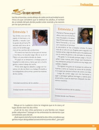 Lo que aprendí
Lee las entrevistas, anota debajo de cada una la actividad econó-
mica a la que consideres que se dedican los adultos, el nombre
de un estado del país donde pueden estar viviendo y las razones
por las que piensas así.
Dibuja en tu cuaderno cómo te imaginas que es la casa y el
lugar donde viven los dos niños.
¿Cuál de los dos niños pertenece a una familia con mayor
poder adquisitivo? Subraya en las entrevistas los elementos que
consideraste para decidir.
¿Quéaspectodelaformadevidadelosdosniñosconsiderasque
generamayordesigualdadsocioeconómicaentreellos?,¿porqué?
Soy Emilio, vivo con mis
papás, mi hermano y mi
abuelita y estudio cuar-
to grado de primaria.Mi
escuela está cerca de la
casa y en las tardes juga-
mos en las canchas del condominio.
Mi mamá nos hace las tortas para el recreo
y nos lleva a la escuela; luego ella se va en el
Metro a la secundaria donde da clases.
Mi papá se va temprano a trabajar, pues el
hospital no está cerca y tiene que ver a mucha
gente; a veces trabaja de noche.
Mi tío viene algunos sábados y juega con no-
sotros. Un día nos llevó a su trabajo. Él enseña a
los trabajadores cómo armar y poner los motores
de los coches.
Me llamo Mariana,tengo 9
años y vivo con mis herma-
nos,mis papás y mis abue-
litos.Mi hermano mayor se
llama Fernando y no vive
con nosotros; al terminar
la secundaria se fue a Estados Unidos. Ya tiene
más de un año en Los Ángeles, pero seguido nos
manda cartas y algo de dinero para mis papás,pues
con la venta de granos y de animales no alcanza.
Me gusta ir a la escuela porque juego y me en-
señan cosas nuevas, pero tengo que levantarme
muy temprano porque el camino es muy largo,con
subidas y bajadas.
De regreso me gusta ver el paisaje, los cultivos, las
huertas y cómo se mueven las ramas de los árboles.
A mi papá casi siempre le llevan de comer a la milpa.
Luego de comer salgo con mis hermanos a
jugar a perseguir gallinas, borregos y cabras para
encerrarlos y que se duerman. Después nos dor-
mimos nosotros.
Entrevista 1
Entrevista 2
Actividad económica de los adultos: 

Entidad donde vive Emilio: 

Actividad económica de los adultos: 

Entidad donde vive Mariana: 

Evaluación
145
GEO-4-P.indb 145 06/11/15 16:36
 