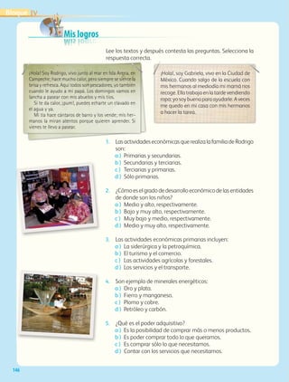 Mis logrosMis logrosMis logrosMis logros
Lee los textos y después contesta las preguntas. Selecciona la
respuesta correcta.
¡Hola! Soy Rodrigo, vivo junto al mar en Isla Arena, en
Campeche; hace mucho calor, pero siempre se siente la
brisa y refresca. Aquí todos son pescadores, yo también
cuando le ayudo a mi papá. Los domingos vamos en
lancha a pasear con mis abuelos y mis tíos.
Si te da calor, ¡pum!, puedes echarte un clavado en
el agua y ya.
Mi tía hace cántaros de barro y los vende; mis her-
manos la miran atentos porque quieren aprender. Si
vienes te llevo a pasear.
¡Hola!, soy Gabriela, vivo en la Ciudad de
México. Cuando salgo de la escuela con
mis hermanos al mediodía mi mamá nos
recoge. Ella trabaja en la tarde vendiendo
ropa; yo soy buena para ayudarle. A veces
me quedo en mi casa con mis hermanos
a hacer la tarea.
1. LasactividadeseconómicasquerealizalafamiliadeRodrigo
son:
a ) Primarias y secundarias.
b ) Secundarias y terciarias.
c ) Terciarias y primarias.
d ) Sólo primarias.
2. ¿Cómoeselgradodedesarrolloeconómicodelasentidades
de donde son los niños?
a ) Medio y alto, respectivamente.
b ) Bajo y muy alto, respectivamente.
c ) Muy bajo y medio, respectivamente.
d ) Medio y muy alto, respectivamente.
3. Las actividades económicas primarias incluyen:
a ) La siderúrgica y la petroquímica.
b ) El turismo y el comercio.
c ) Las actividades agrícolas y forestales.
d ) Los servicios y el transporte.
4. Son ejemplo de minerales energéticos:
a ) Oro y plata.
b ) Fierro y manganeso.
c ) Plomo y cobre.
d ) Petróleo y carbón.
5. ¿Qué es el poder adquisitivo?
a ) Es la posibilidad de comprar más o menos productos.
b ) Es poder comprar todo lo que queramos.
c ) Es comprar sólo lo que necesitamos.
d ) Contar con los servicios que necesitamos.
IVBloque
146
GEO-4-P-114-147.CDMX.indd 146 07/03/16 12:54
 