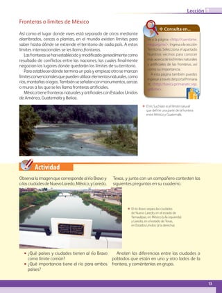 Actividad
Fronteras o límites de México
Así como el lugar donde vives está separado de otros mediante
alambrados, cercas o plantas, en el mundo existen límites para
saber hasta dónde se extiende el territorio de cada país. A estos
límites internacionales se les llama fronteras.
Lasfronterassehanestablecidoymodificadogeneralmentecomo
resultado de conflictos entre las naciones, las cuales finalmente
negocian los lugares donde quedarán los límites de su territorio.
Para establecer dónde termina un país y empieza otro se marcan
límitesconvencionalesquepuedenutilizarelementosnaturales,como
ríos,montañasolagos.Tambiénseseñalanconmonumentos,cercas
o muros a los que se les llama fronteras artificiales.
MéxicotienefronterasnaturalesyartificialesconEstadosUnidos
de América, Guatemala y Belice.
ΕΕ El río Suchiate es el límite natural
que def ine una parte de la frontera
entre México y Guatemala.
ΕΕ El río Bravo separa las ciudades
de Nuevo Laredo, en el estado de
Tamaulipas, en México (a la izquierda)
y Laredo, en el estado de Texas,
en Estados Unidos (a la derecha).
✥ Consulta en...
Ve a la página http://cuentame.
inegi.org.mx/. Ingresaalasección
Territorio. Selecciona el apartado
Nuestros vecinos para conocer
másacercadeloslímitesnaturales
y artificiales de las fronteras, así
como su importancia.
A esta página también puedes
ingresaratravésdelportalPrimaria
tic http://basica.primariatic.sep.
gob.mx.
ObservalaimagenquecorrespondealríoBravoy
alasciudadesdeNuevoLaredo,México,yLaredo,
Texas, y junto con un compañero contesten las
siguientes preguntas en su cuaderno.
•• ¿Qué países y ciudades tienen al río Bravo
como límite común?
•• ¿Qué importancia tiene el río para ambos
países?
Anoten las diferencias entre las ciudades o
poblados que están en uno y otro lados de la
frontera, y coméntenlas en grupo.
13
Lección 1
GEOGRAFIA-4-P-001-041.indd 13 09/01/19 12:35
 