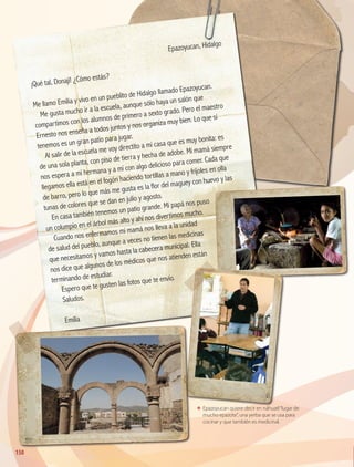 ΕΕ Epazoyucan quiere decir en náhuatl“lugar de
mucho epazote”, una yerba que se usa para
cocinar y que también es medicinal.
	
Epazoyucan, Hidalgo
¡Qué tal, Donají! ¿Cómo estás?
Me llamo Emilia y vivo en un pueblito de Hidalgo llamado Epazoyucan.
Me gusta mucho ir a la escuela, aunque sólo haya un salón que
compartimos con los alumnos de primero a sexto grado. Pero el maestro
Ernesto nos enseña a todos juntos y nos organiza muy bien. Lo que sí
tenemos es un gran patio para jugar.
Al salir de la escuela me voy directito a mi casa que es muy bonita: es
de una sola planta, con piso de tierra y hecha de adobe. Mi mamá siempre
nos espera a mi hermana y a mí con algo delicioso para comer. Cada que
llegamos ella está en el fogón haciendo tortillas a mano y frijoles en olla
de barro, pero lo que más me gusta es la flor del maguey con huevo y las
tunas de colores que se dan en julio y agosto.
En casa también tenemos un patio grande. Mi papá nos puso
un columpio en el árbol más alto y ahí nos divertimos mucho.
Cuando nos enfermamos mi mamá nos lleva a la unidad
de salud del pueblo, aunque a veces no tienen las medicinas
que necesitamos y vamos hasta la cabecera municipal. Ella
nos dice que algunos de los médicos que nos atienden están
terminando de estudiar.
Espero que te gusten las fotos que te envío.
Saludos.
Emilia
150
GEO-4-P.indb 150 06/11/15 16:37
 