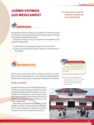 ¿CÓMO VIVIMOS
LOS MEXICANOS?
❖❖ Con el estudio de esta lección
compararás la calidad de vida
de las entidades del país.
Al igual que Emilia, escribe en tu cuaderno un texto acerca de
cómo son tu casa, tu escuela y la comida que te gusta. Ilústralo
con dibujos y preséntalo al grupo.
Después, comenta con tus compañeros las respuestas a las
siguientes preguntas:
•• ¿Por qué es necesario que tengas casa y alimentos?
•• ¿Por qué es importante que las niñas y los niños asistan a
la escuela?
Como viste en la lección anterior, algunas personas no cuen-
tan con lo necesario para vivir. Esto ocasiona desigualdad en
la vivienda, la educación y la salud de la población mexicana.
A leer y escribir
La educación tiene como finalidad preparar a
hombres y mujeres para que tengan un mejor
proyecto de vida y puedan satisfacer sus nece-
sidades. Sin embargo, en nuestro país muchas
personas no asisten a la escuela, por lo que no
saben leer ni escribir. A estas personas se les
llama analfabetas.
Parasaberquépartedelapoblaciónesanal-
fabeta se utilizan los datos sobre la población
de 15 años y más que no sabe leer ni escribir
y la que no terminó su educación primaria.
Comencemos
Aprendamos más
✥ Un dato interesante
En México, 6 de cada 100
hombresy8decada100mujeres
de 15 años y más no saben leer
ni escribir.
ΕΕ Para conocer la calidad de vida
de la población se toman en cuenta
la alimentación, la educación, la
salud, la vivienda y el ambiente,
principalmente.
151
Lección 1
GEO-4-P.indb 151 06/11/15 16:37
 