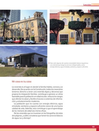 Mi casa es tu casa
La vivienda es el lugar en donde la familia habita, convive y se
desarrolla. De acuerdo con la Constitución, todos los mexicanos
tenemos derecho a tener una vivienda digna y decorosa que
propicie la integración familiar, contribuya a generar un clima
favorable para la población en edad escolar, reduzca los riesgos
que afectan la salud, y facilite el acceso a sistemas de informa-
ción y entretenimiento modernos.
La población que no cuenta con energía eléctrica, agua
entubada, sanitarios y espacio suficiente carece de una buena
calidad de vida. Además, esto contribuye a que el aprendizaje
de los menores de edad sea menos eficaz.
De las viviendas que se muestran en las fotografías de estas
dos páginas, ¿cuáles consideras que tienen los servicios básicos
de agua, luz y drenaje?
ΕΕ Para cubrir algunas de nuestras necesidades básicas requerimos
una vivienda que tenga los servicios indispensables, como
energía eléctrica, agua entubada, sanitarios y espacio suficiente.
153
Lección 1
GEOGRAFIA-4-P-148-183*.indd 153 24/10/17 18:31
 