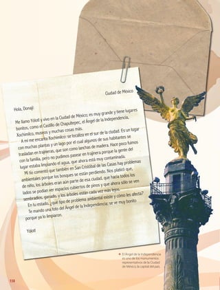 El Ángel de la Independencia
es uno de los monumentos
representativos de la Ciudad
de México, la capital del país.
El Ángel de la IndependenciaEl Ángel de la Independencia
es uno de los monumentoses uno de los monumentos
Ciudad de México
Hola, Donají:
Me llamo Yólotl y vivo en la Ciudad de México; es muy grande y tiene lugares
bonitos, como el Castillo de Chapultepec, el Ángel de la Independencia,
Xochimilco, museos y muchas cosas más.
A mí me encanta Xochimilco: se localiza en el sur de la ciudad. Es un lugar
con muchas plantas y un lago por el cual algunos de sus habitantes se
trasladan en trajineras, que son como lanchas de madera. Hace poco fuimos
con la familia, pero no pudimos pasear en trajinera porque la gente del
lugar estaba limpiando el agua, que ahora está muy contaminada.
Mi tío comentó que también en San Cristóbal de las Casas hay problemas
ambientales porque los bosques se están perdiendo. Nos platicó que,
de niño, los árboles eran aún parte de esa ciudad, que hacia todos los
lados se podían ver espacios cubiertos de pinos y que ahora sólo se ven
sembradíos, ganado, y los árboles están cada vez más lejos.
En tu estado, ¿qué tipo de problema ambiental existe y cómo les afecta?
Te mando una foto del Ángel de la Independencia; se ve muy bonito
porque ya lo limpiaron.
Yólotl
158
GEO-4-P-148-183.CDMX.indd 158 07/03/16 13:06
 