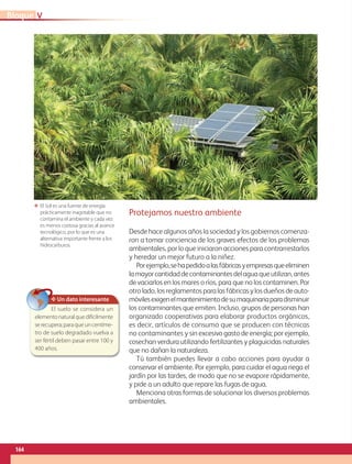 Protejamos nuestro ambiente
Desde hace algunos años la sociedad y los gobiernos comenza-
ron a tomar conciencia de los graves efectos de los problemas
ambientales, por lo que iniciaron acciones para contrarrestarlos
y heredar un mejor futuro a la niñez.
Porejemplo,sehapedidoalasfábricasyempresasqueeliminen
lamayorcantidaddecontaminantesdelaguaqueutilizan,antes
de vaciarlos en los mares o ríos, para que no los contaminen. Por
otrolado,losreglamentosparalasfábricasylosdueñosdeauto-
móvilesexigenelmantenimientodesumaquinariaparadisminuir
los contaminantes que emiten. Incluso, grupos de personas han
organizado cooperativas para elaborar productos orgánicos,
es decir, artículos de consumo que se producen con técnicas
no contaminantes y sin excesivo gasto de energía; por ejemplo,
cosechan verdura utilizando fertilizantes y plaguicidas naturales
que no dañan la naturaleza.
Tú también puedes llevar a cabo acciones para ayudar a
conservar el ambiente. Por ejemplo, para cuidar el agua riega el
jardín por las tardes, de modo que no se evapore rápidamente,
y pide a un adulto que repare las fugas de agua.
Menciona otras formas de solucionar los diversos problemas
ambientales.
ΕΕ El Sol es una fuente de energía
prácticamente inagotable que no
contamina el ambiente y cada vez
es menos costosa gracias al avance
tecnológico, por lo que es una
alternativa importante frente a los
hidrocarburos.
✥ Un dato interesante
El suelo se considera un
elementonaturalquedifícilmente
serecupera;paraqueuncentíme-
tro de suelo degradado vuelva a
ser fértil deben pasar entre 100 y
400 años.
VBloque
164
GEO-4-P.indb 164 06/11/15 16:38
 